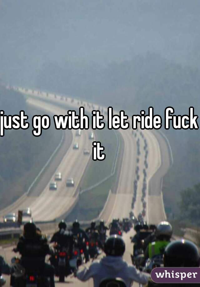 just go with it let ride fuck it 