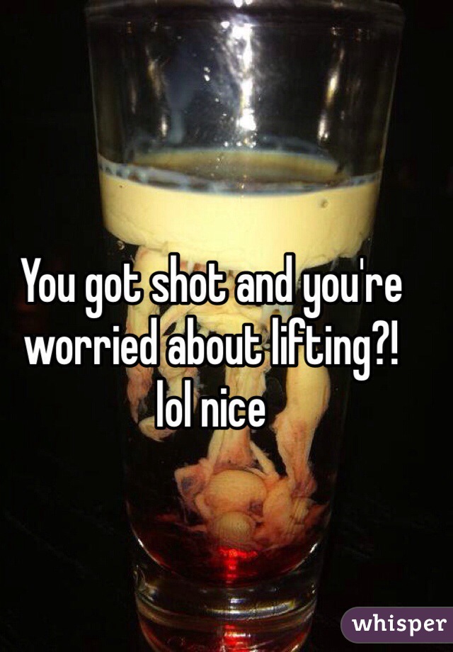 You got shot and you're worried about lifting?! 
lol nice 