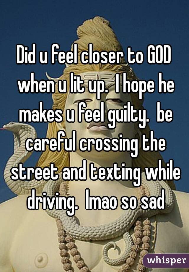 Did u feel closer to GOD when u lit up.  I hope he makes u feel guilty.  be careful crossing the street and texting while driving.  lmao so sad