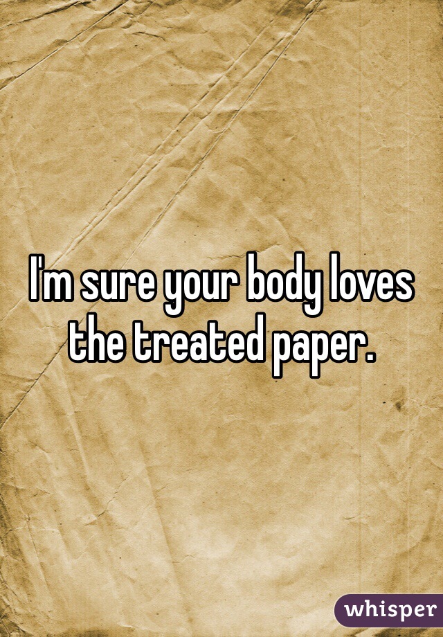 I'm sure your body loves the treated paper.