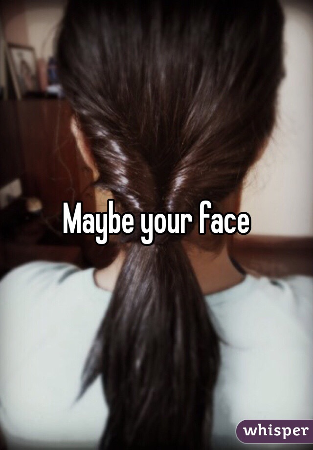 Maybe your face