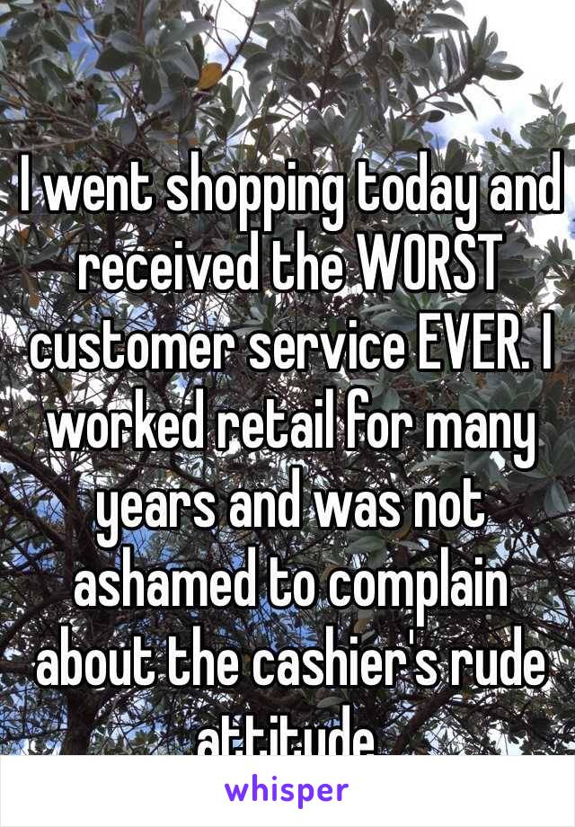 I went shopping today and received the WORST customer service EVER. I worked retail for many years and was not ashamed to complain about the cashier's rude attitude.