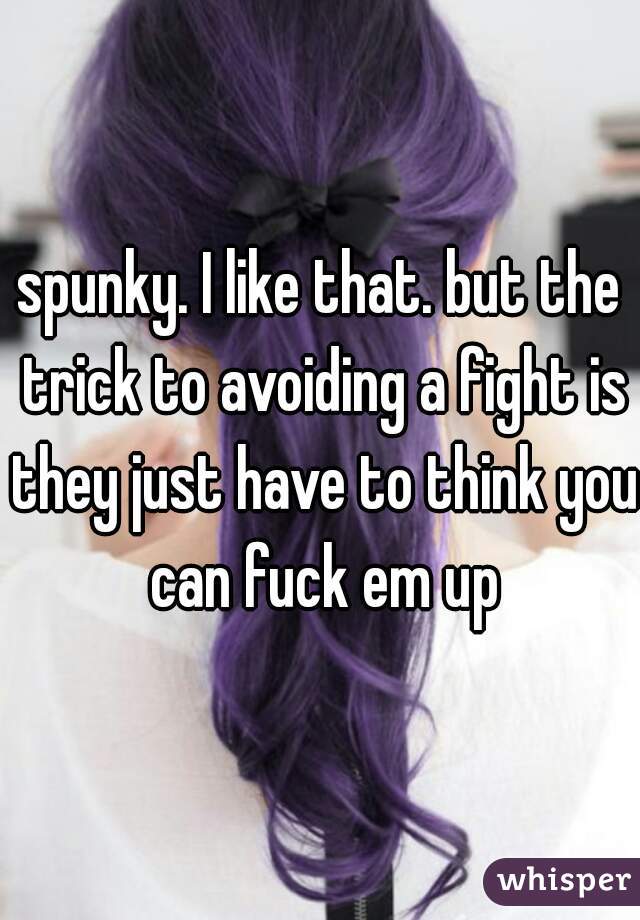 spunky. I like that. but the trick to avoiding a fight is they just have to think you can fuck em up