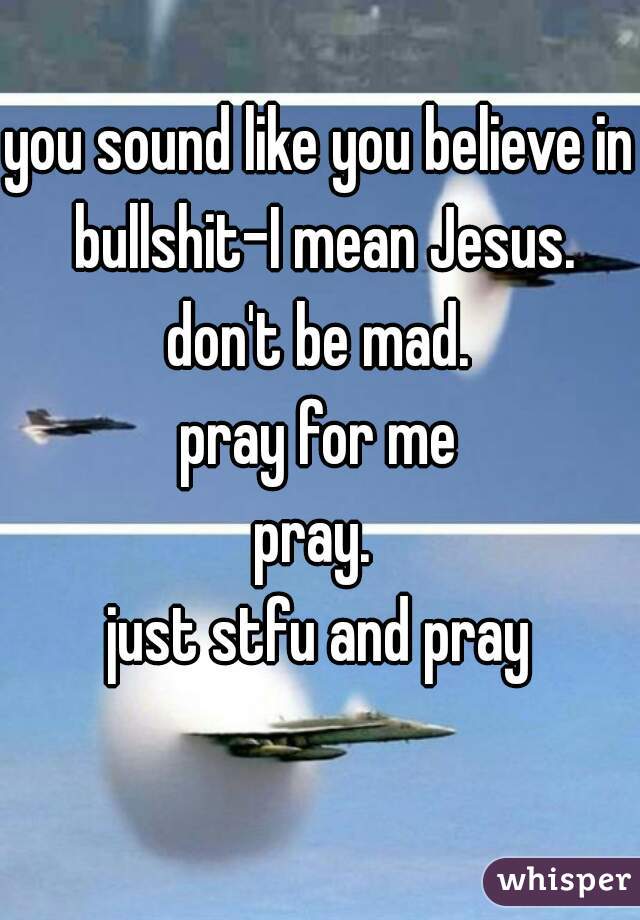 you sound like you believe in bullshit-I mean Jesus.
don't be mad.
pray for me
pray. 
just stfu and pray