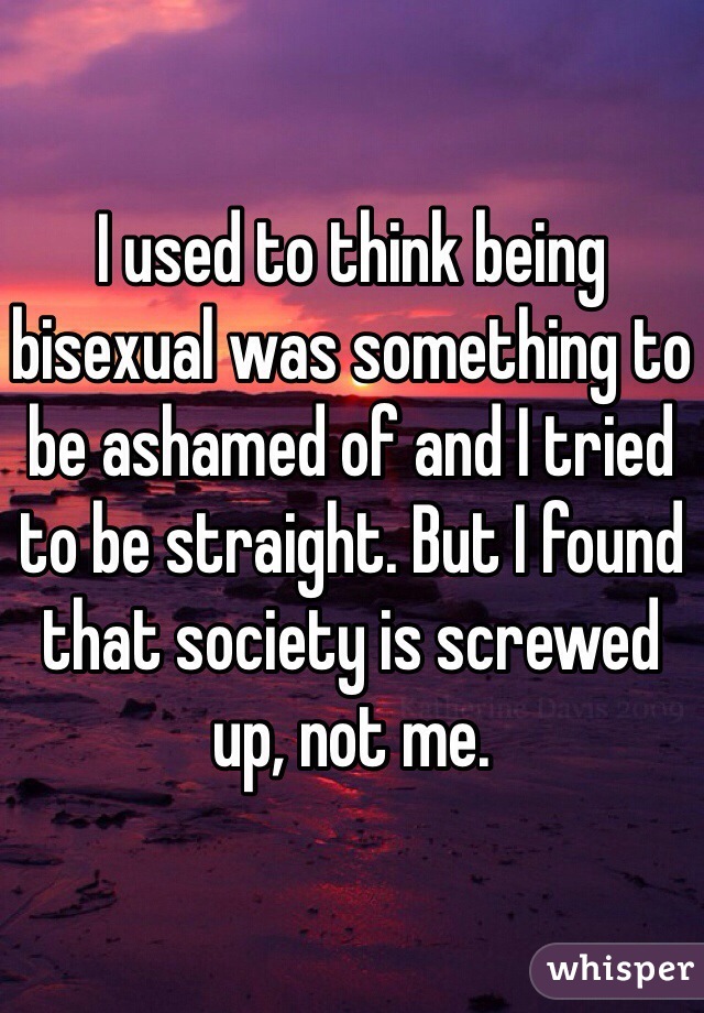 I used to think being bisexual was something to be ashamed of and I tried to be straight. But I found that society is screwed up, not me.
