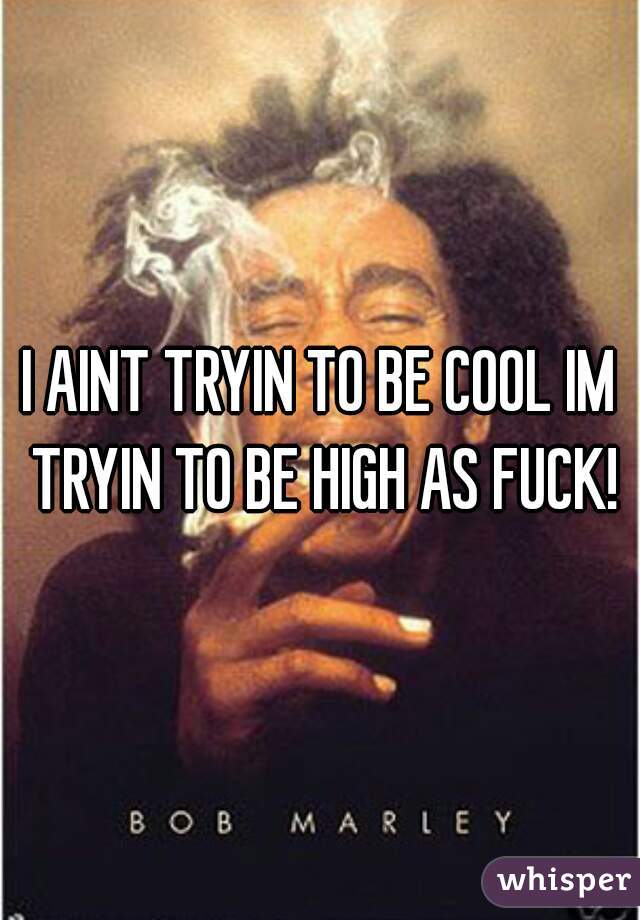 I AINT TRYIN TO BE COOL IM TRYIN TO BE HIGH AS FUCK!