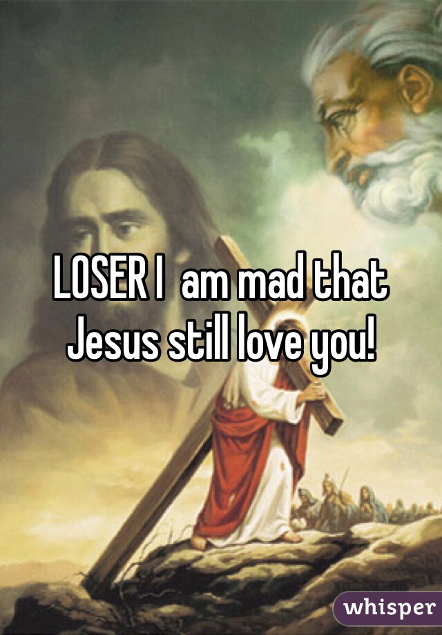 LOSER I  am mad that Jesus still love you! 