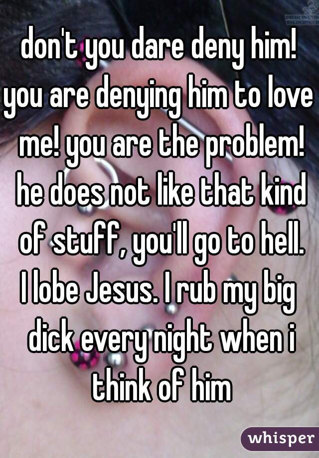 don't you dare deny him!
you are denying him to love me! you are the problem! he does not like that kind of stuff, you'll go to hell.
I lobe Jesus. I rub my big dick every night when i think of him