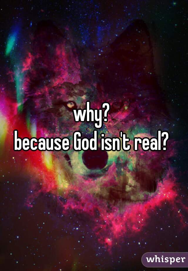 why? 
because God isn't real? 
