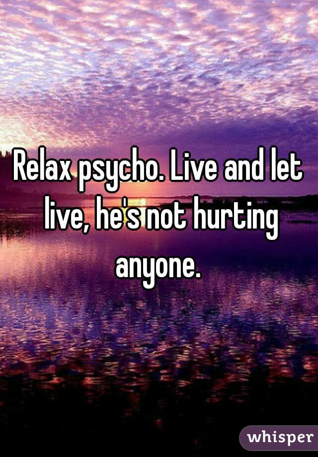 Relax psycho. Live and let live, he's not hurting anyone. 