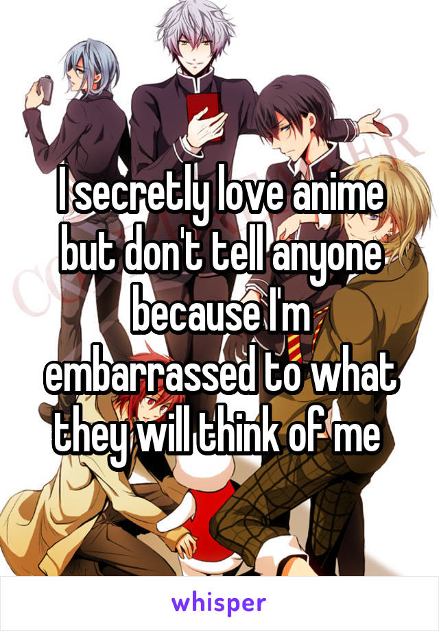 I secretly love anime but don't tell anyone because I'm embarrassed to what they will think of me 