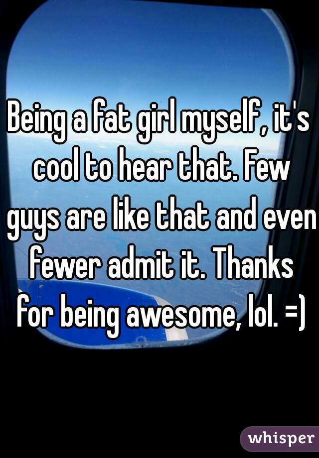 Being a fat girl myself, it's cool to hear that. Few guys are like that and even fewer admit it. Thanks for being awesome, lol. =)
