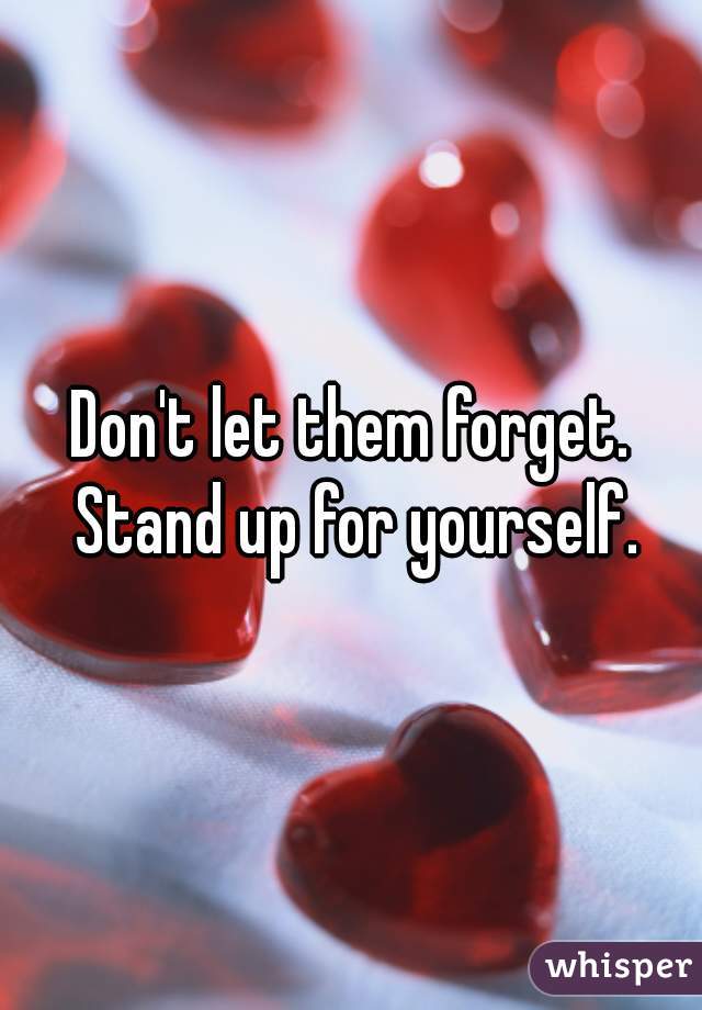 Don't let them forget. Stand up for yourself.