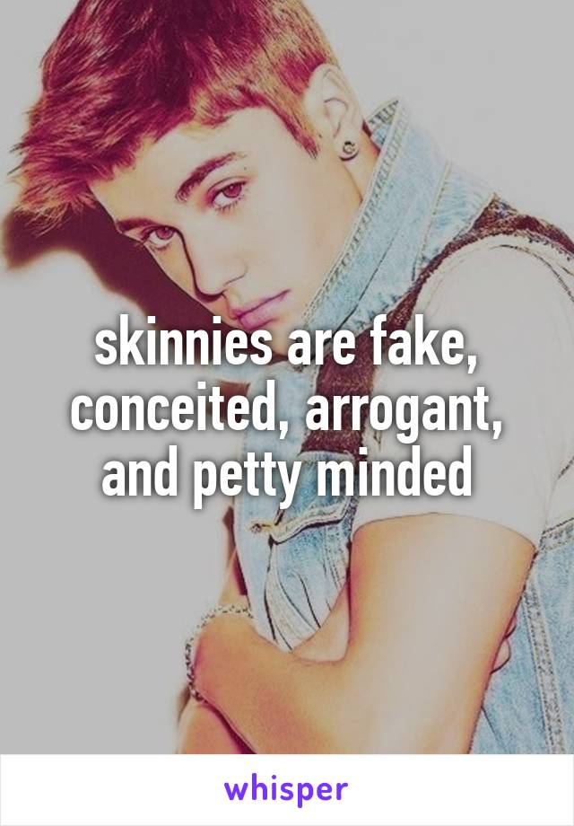 skinnies are fake, conceited, arrogant, and petty minded