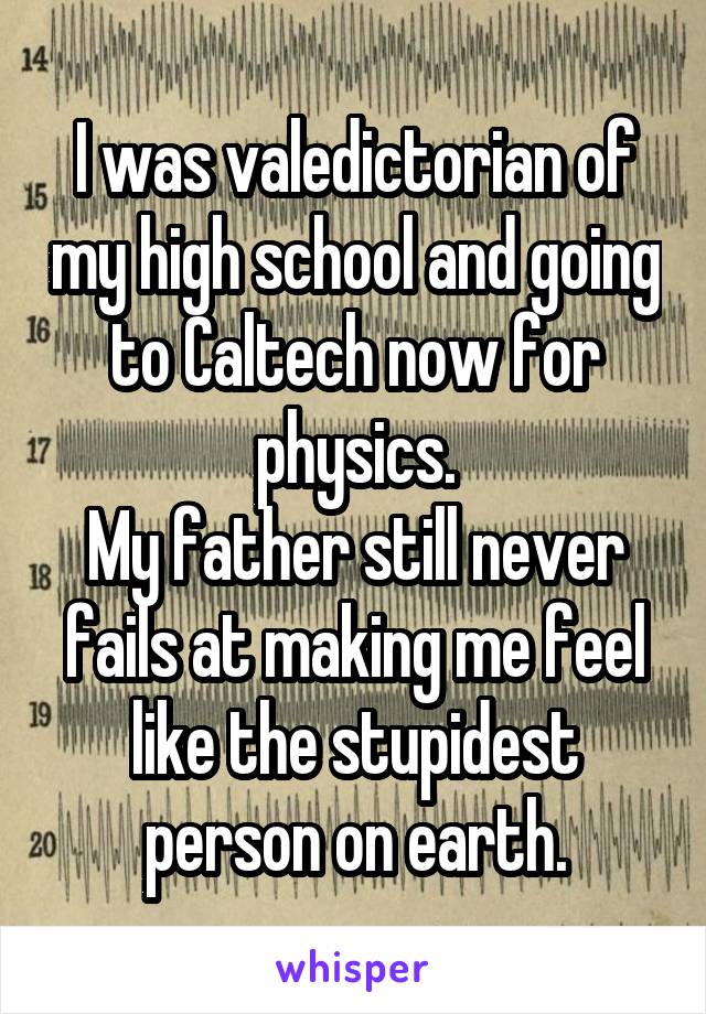 I was valedictorian of my high school and going to Caltech now for physics.
My father still never fails at making me feel like the stupidest person on earth.