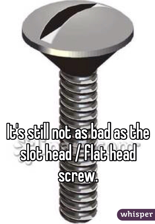 It's still not as bad as the slot head / flat head screw. 