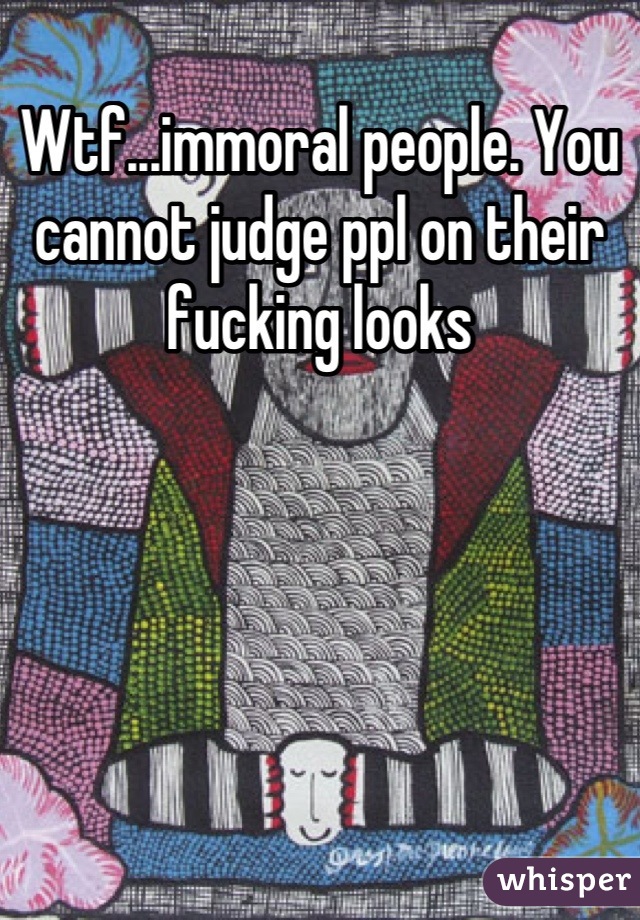 Wtf...immoral people. You cannot judge ppl on their fucking looks