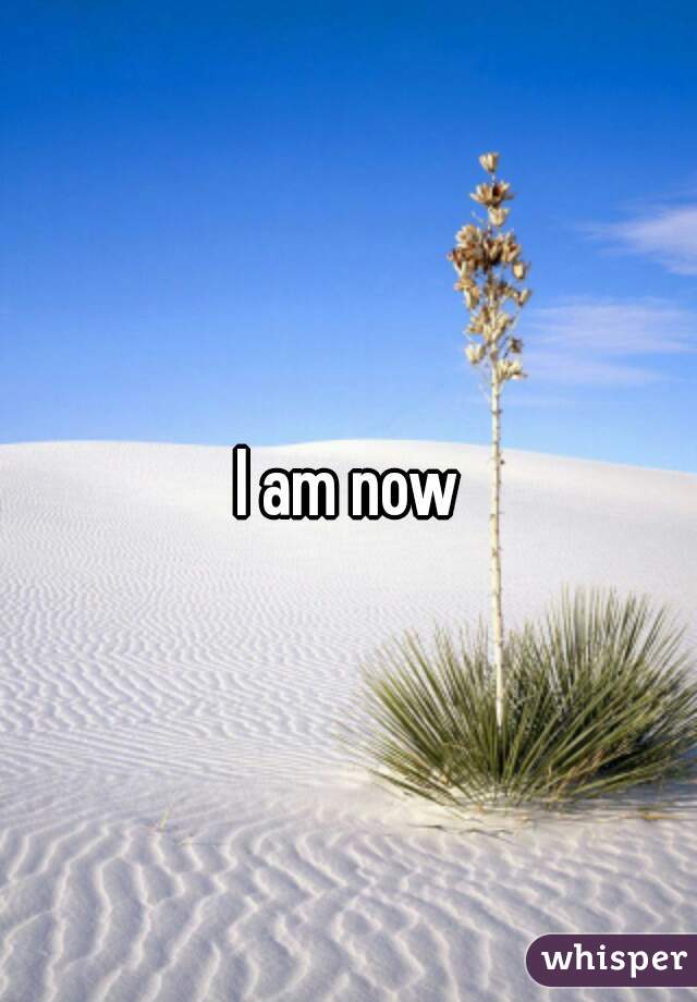 I am now