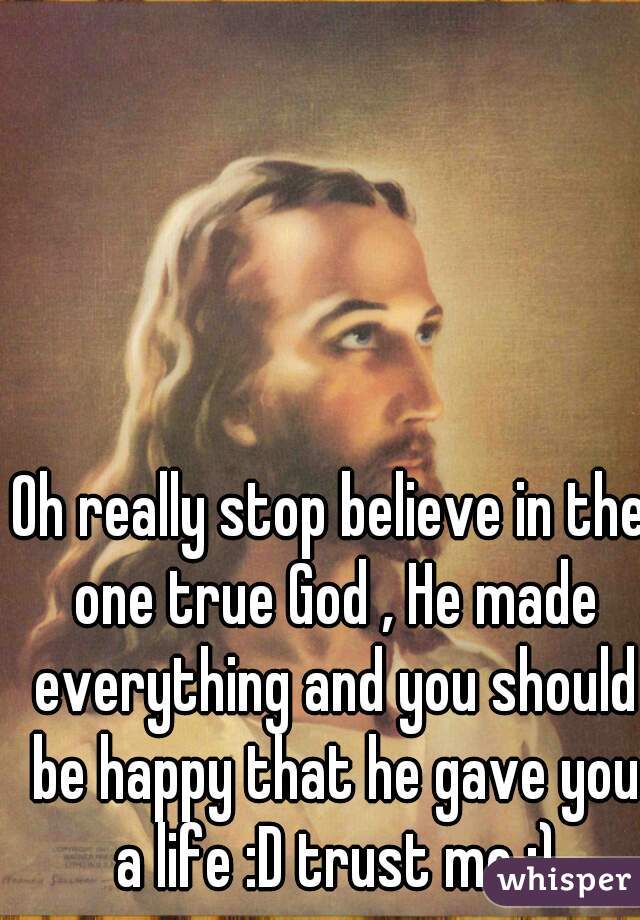 Oh really stop believe in the one true God , He made everything and you should be happy that he gave you a life :D trust me :)