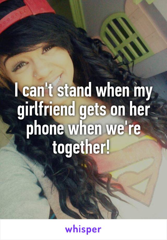 I can't stand when my girlfriend gets on her phone when we're together! 