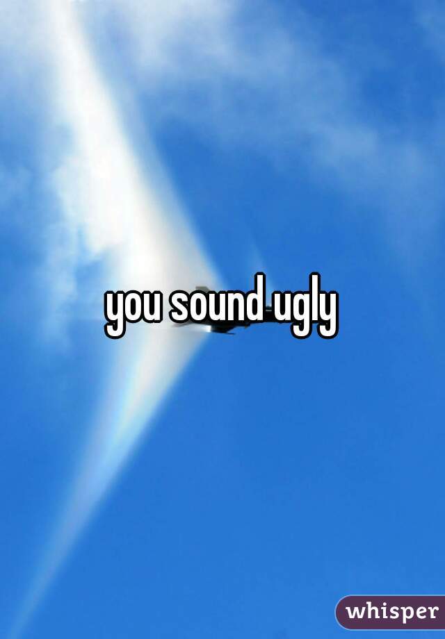 you sound ugly