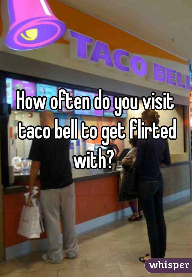 How often do you visit taco bell to get flirted with?  