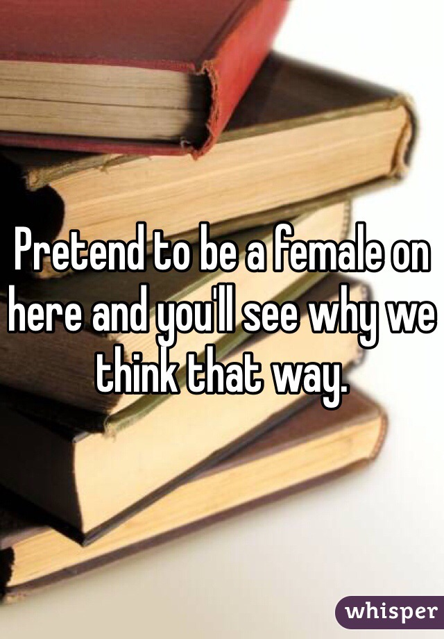 Pretend to be a female on here and you'll see why we think that way. 