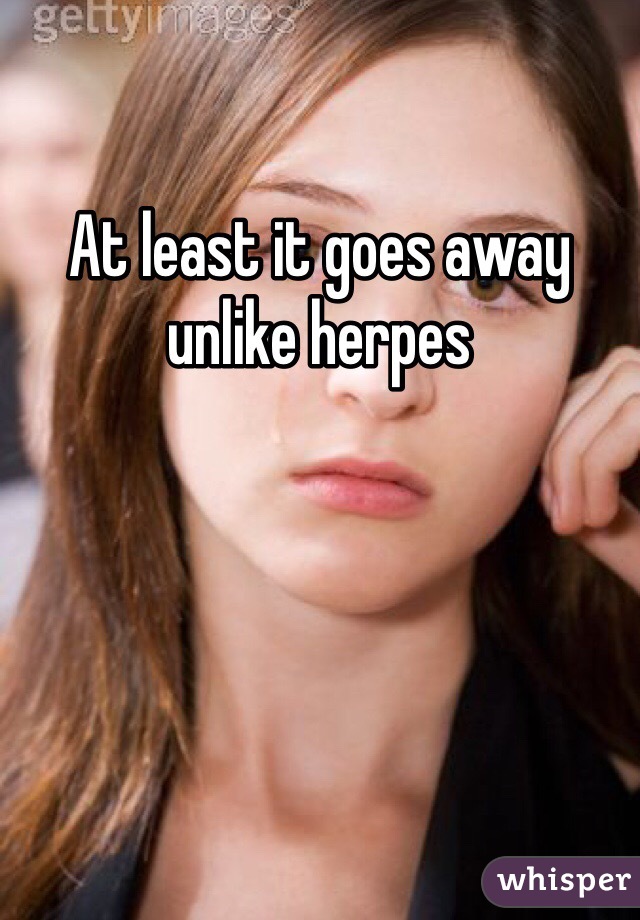 At least it goes away unlike herpes 