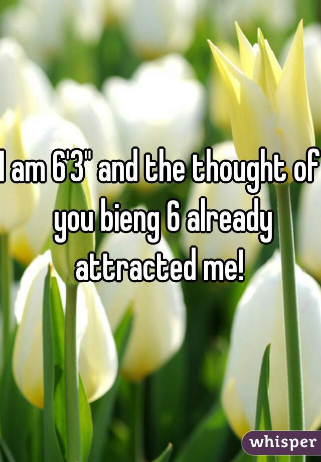 I am 6'3" and the thought of you bieng 6 already attracted me! 