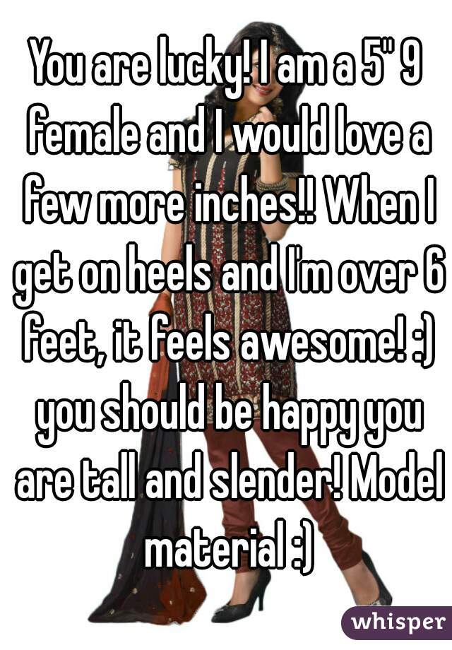 You are lucky! I am a 5" 9 female and I would love a few more inches!! When I get on heels and I'm over 6 feet, it feels awesome! :) you should be happy you are tall and slender! Model material :)