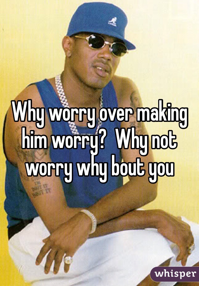 Why worry over making him worry?  Why not worry why bout you 