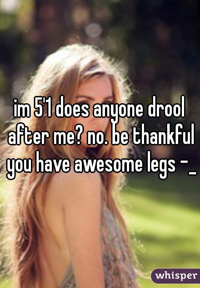 im 5'1 does anyone drool after me? no. be thankful you have awesome legs -_-