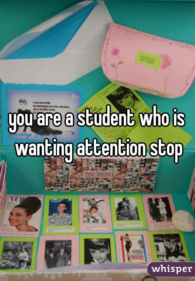 you are a student who is wanting attention stop