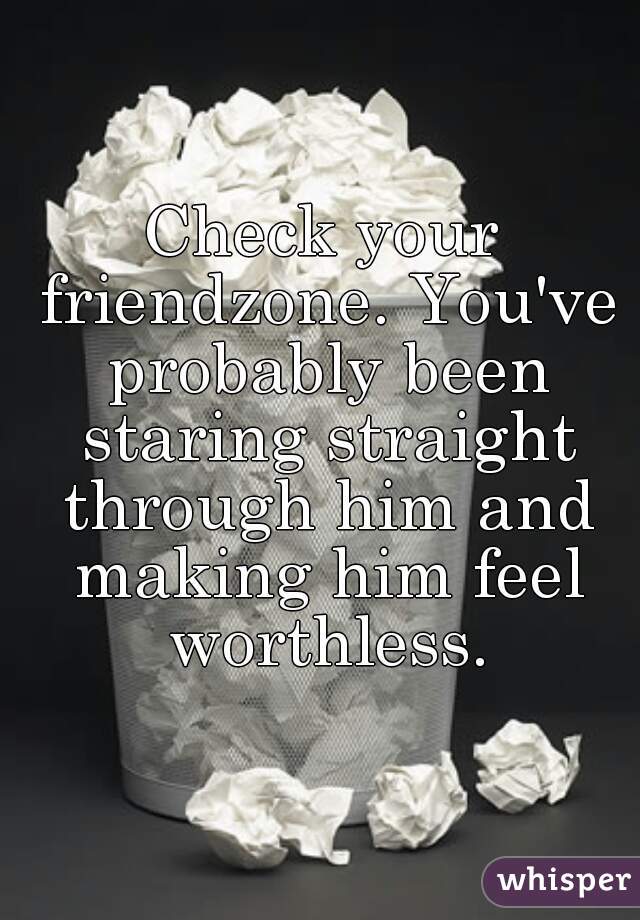 Check your friendzone. You've probably been staring straight through him and making him feel worthless.