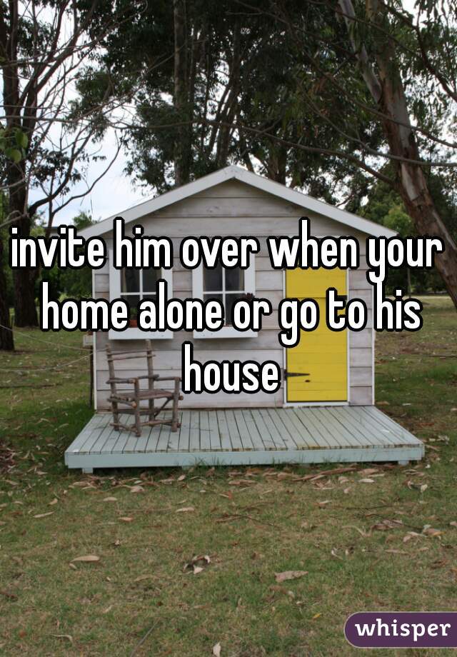 invite him over when your home alone or go to his house