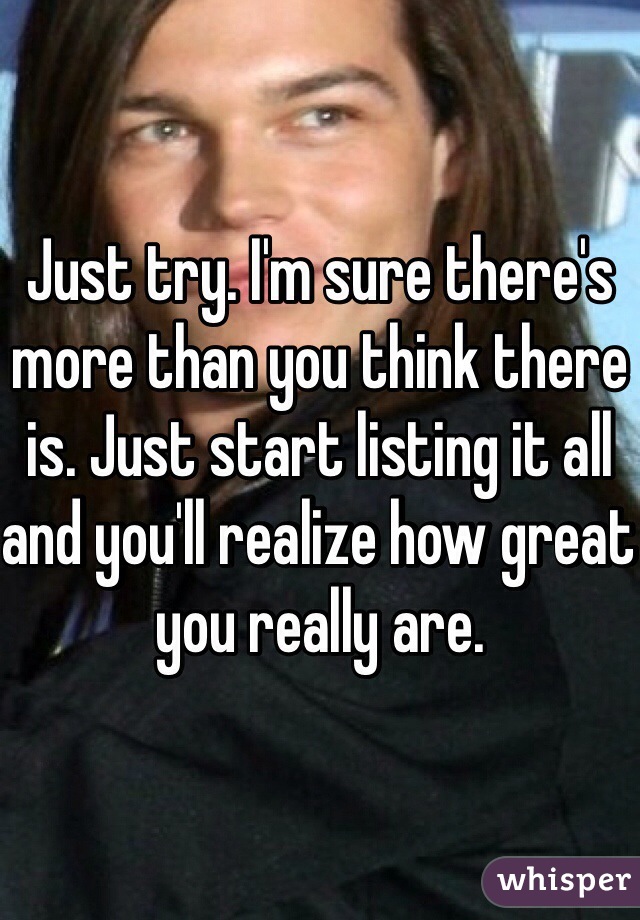 Just try. I'm sure there's more than you think there is. Just start listing it all and you'll realize how great you really are.