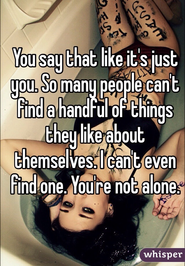 You say that like it's just you. So many people can't find a handful of things they like about themselves. I can't even find one. You're not alone. 