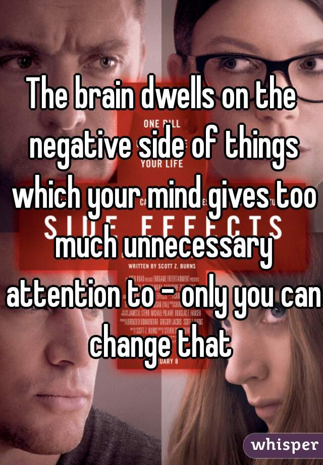 The brain dwells on the negative side of things which your mind gives too much unnecessary attention to - only you can change that 