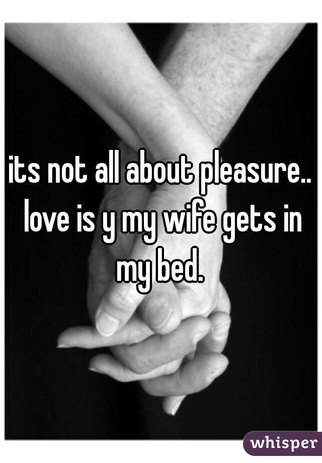 its not all about pleasure.. love is y my wife gets in my bed. 