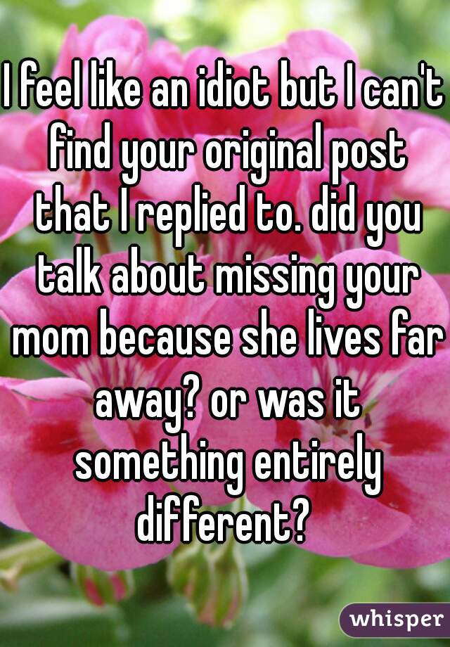 I feel like an idiot but I can't find your original post that I replied to. did you talk about missing your mom because she lives far away? or was it something entirely different? 
