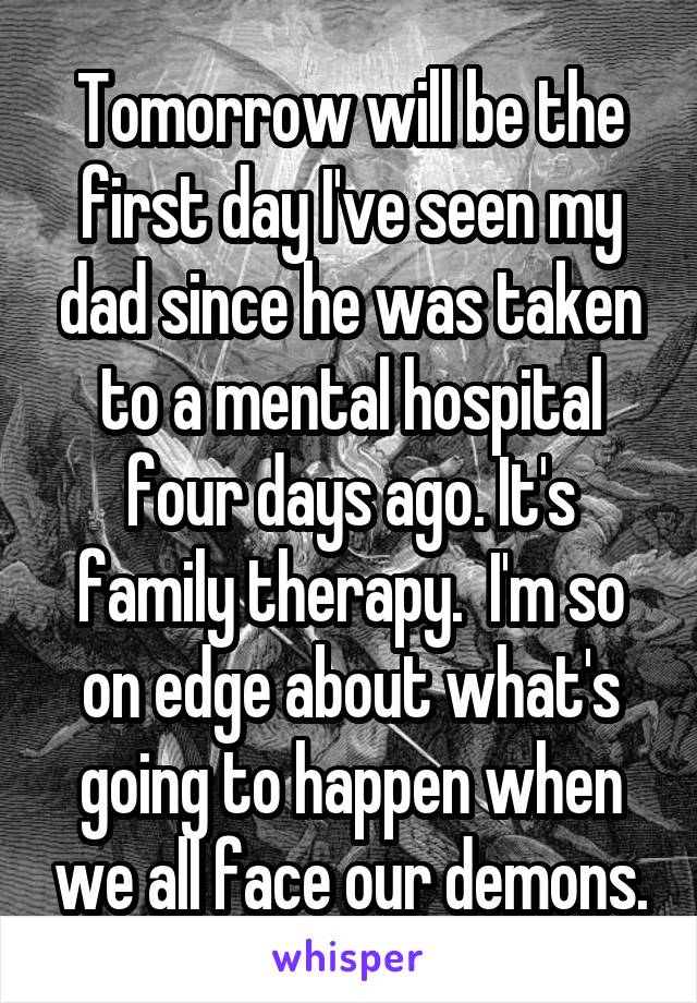 Tomorrow will be the first day I've seen my dad since he was taken to a mental hospital four days ago. It's family therapy.  I'm so on edge about what's going to happen when we all face our demons.