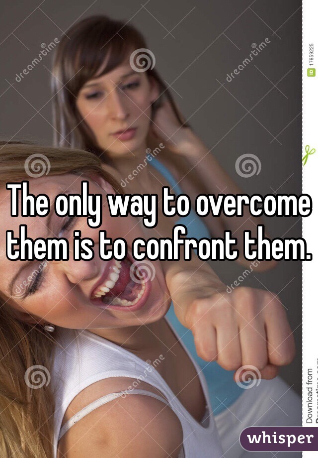 The only way to overcome them is to confront them.