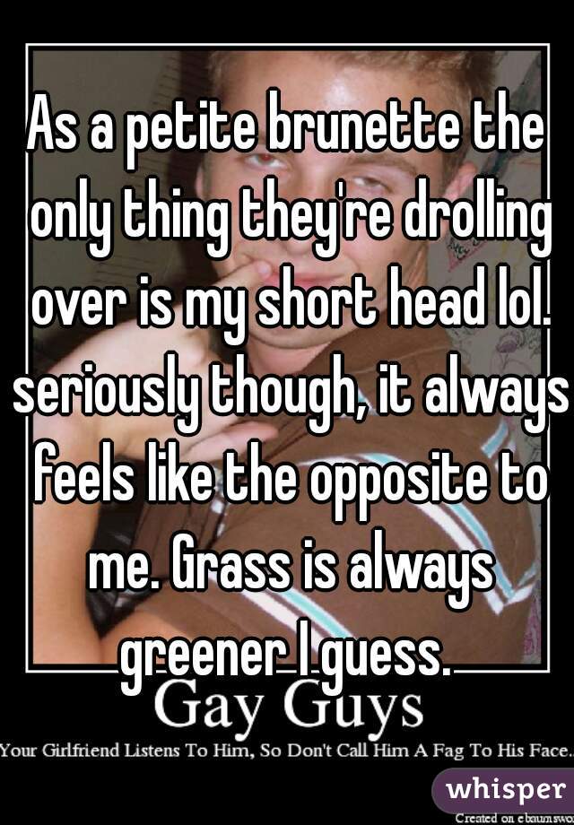 As a petite brunette the only thing they're drolling over is my short head lol. seriously though, it always feels like the opposite to me. Grass is always greener I guess. 