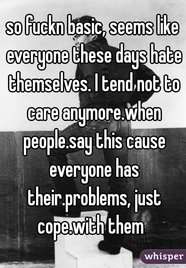 so fuckn basic, seems like everyone these days hate themselves. I tend not to care anymore.when people.say this cause everyone has their.problems, just cope.with them  