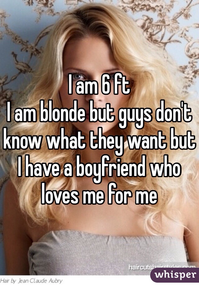 I am 6 ft 
I am blonde but guys don't know what they want but I have a boyfriend who loves me for me 