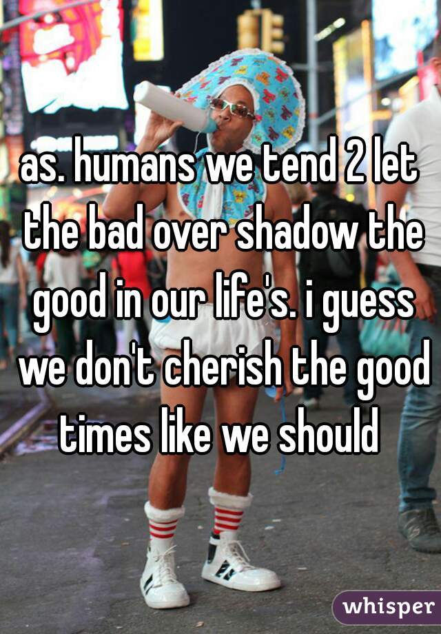 as. humans we tend 2 let the bad over shadow the good in our life's. i guess we don't cherish the good times like we should 