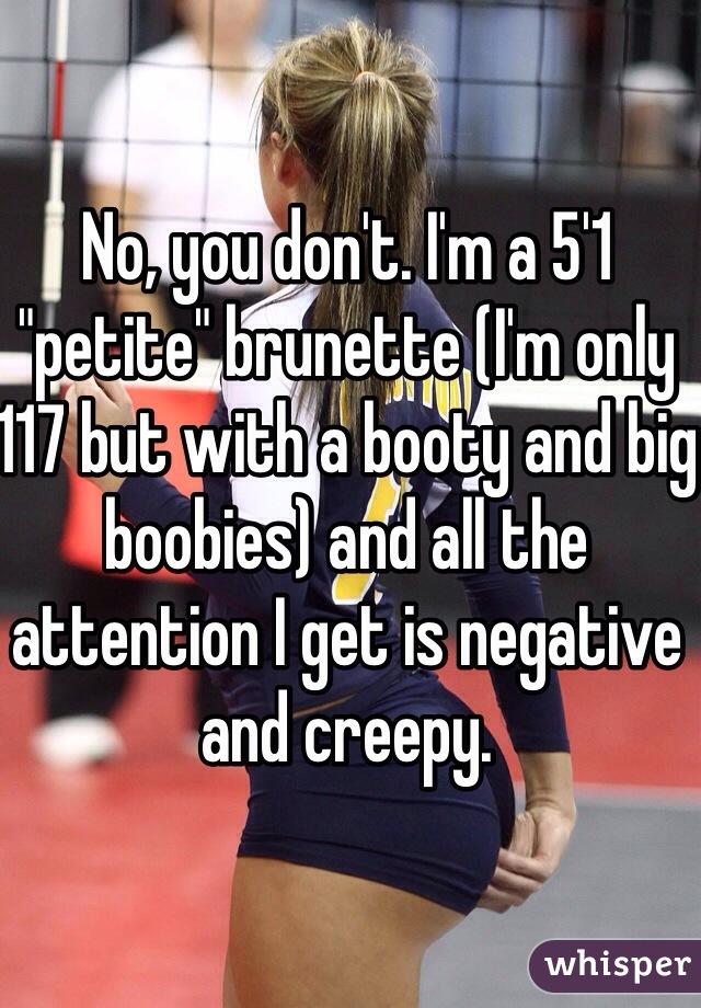 No, you don't. I'm a 5'1 "petite" brunette (I'm only 117 but with a booty and big boobies) and all the attention I get is negative and creepy. 