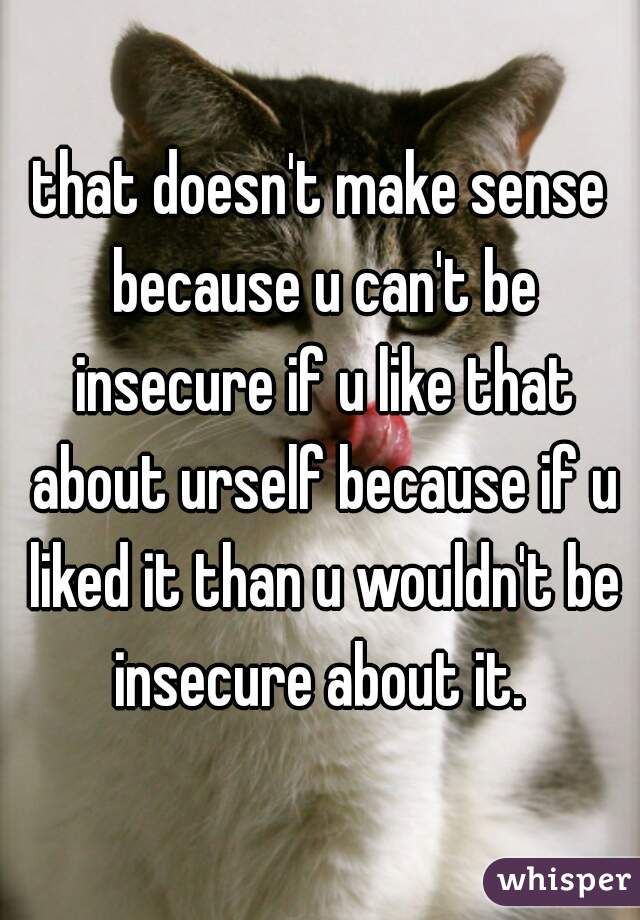 that doesn't make sense because u can't be insecure if u like that about urself because if u liked it than u wouldn't be insecure about it. 