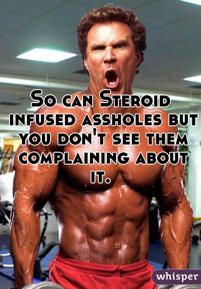 So can Steroid infused assholes but you don't see them complaining about it. 
