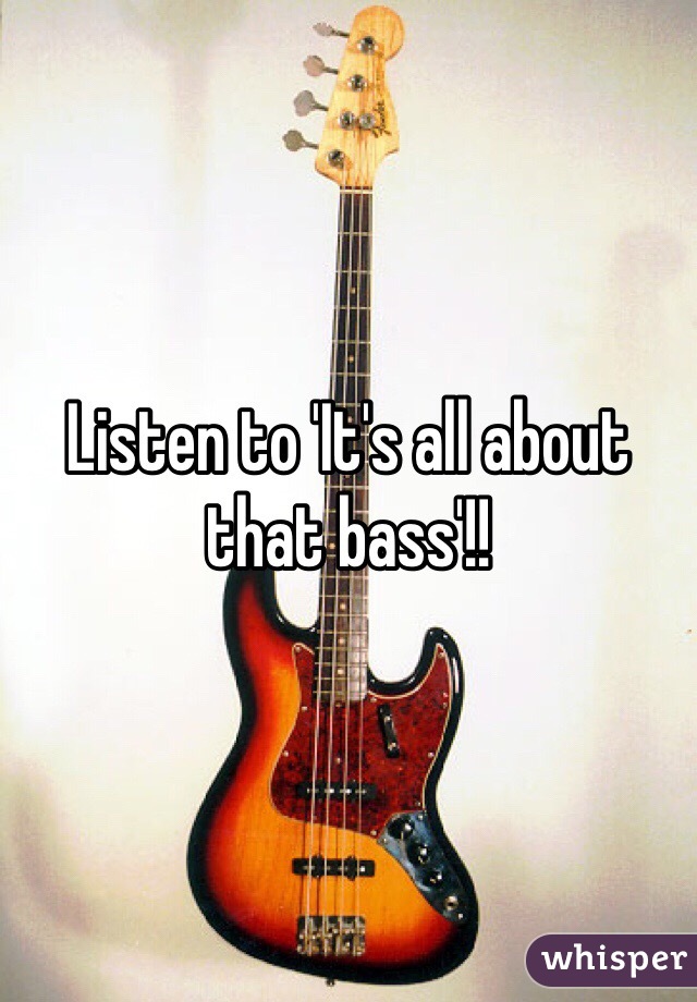 Listen to 'It's all about that bass'!!